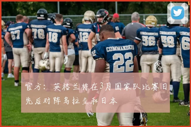 官方：英格兰将在3月国家队比赛日先后对阵乌拉圭和日本