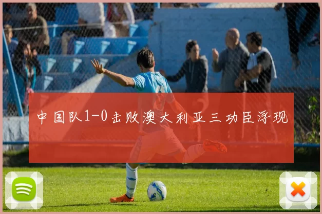 中国队1-0击败澳大利亚三功臣浮现
