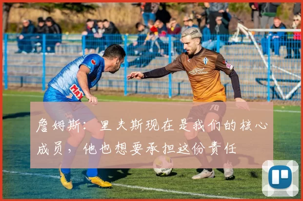 詹姆斯：里夫斯现在是我们的核心成员，他也想要承担这份责任