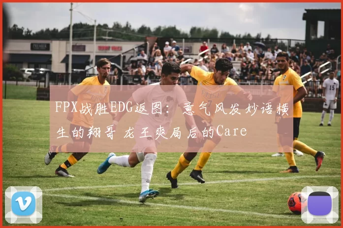 FPX战胜EDG返图：意气风发妙语横生的翔哥 龙王爽局后的Care