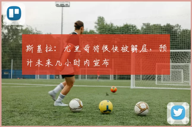 斯基拉：尤里奇将很快被解雇，预计未来几小时内宣布