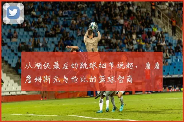 从湖侠最后的跳球细节说起，看看詹姆斯无与伦比的篮球智商