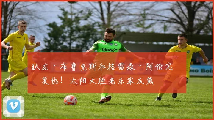 狄龙·布鲁克斯和格雷森·阿伦完美复仇！太阳大胜老东家灰熊