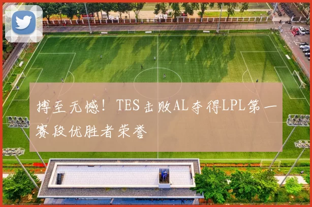 搏至无憾！TES击败AL夺得LPL第一赛段优胜者荣誉