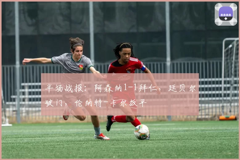 半场战报：阿森纳1-1拜仁，廷贝尔破门，伦纳特-卡尔扳平