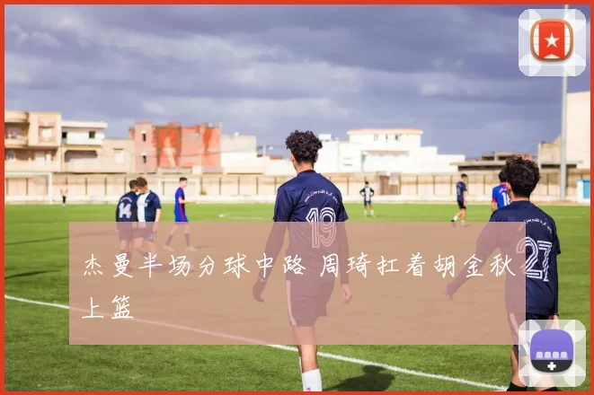 杰曼半场分球中路 周琦扛着胡金秋上篮