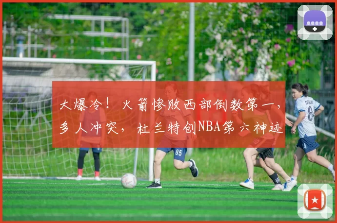 大爆冷！火箭惨败西部倒数第一，多人冲突，杜兰特创NBA第六神迹