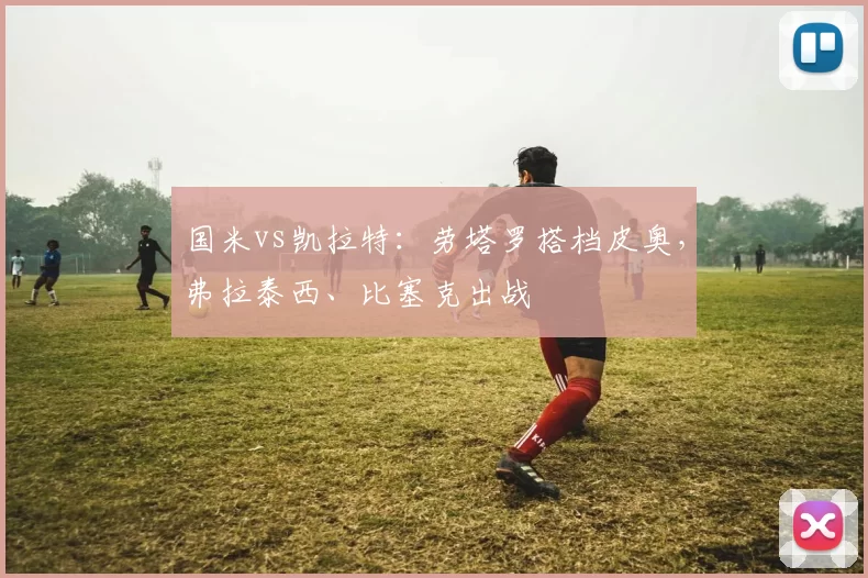 国米vs凯拉特：劳塔罗搭档皮奥，弗拉泰西、比塞克出战