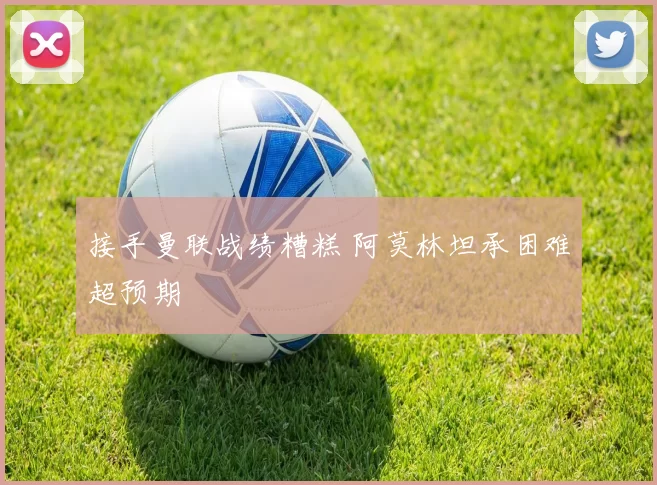 接手曼联战绩糟糕 阿莫林坦承困难超预期