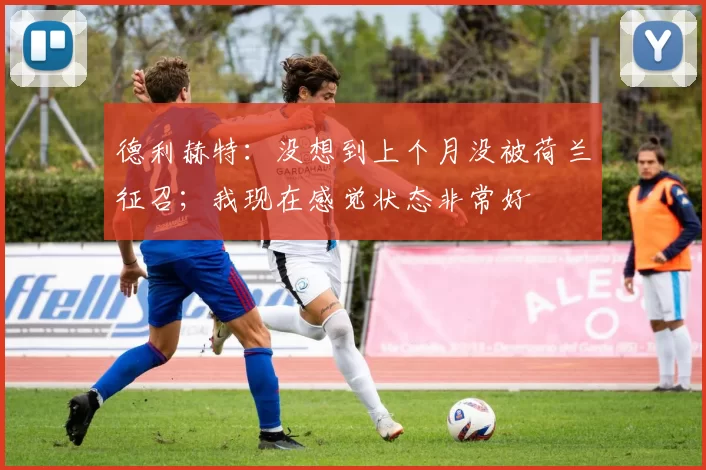 德利赫特：没想到上个月没被荷兰征召；我现在感觉状态非常好