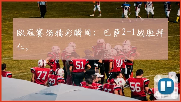 欧冠赛场精彩瞬间：巴萨2-1战胜拜仁,