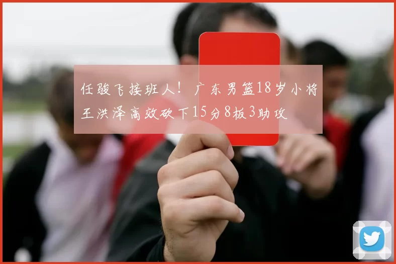 任骏飞接班人！广东男篮18岁小将王洪泽高效砍下15分8板3助攻