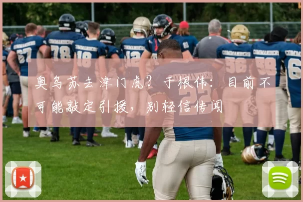 奥乌苏去津门虎？于根伟：目前不可能敲定引援，别轻信传闻