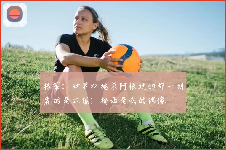 格策：世界杯绝杀阿根廷的那一刻靠的是本能；梅西是我的偶像