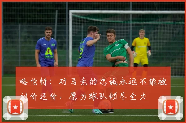 略伦特：对马竞的忠诚永远不能被讨价还价，愿为球队倾尽全力