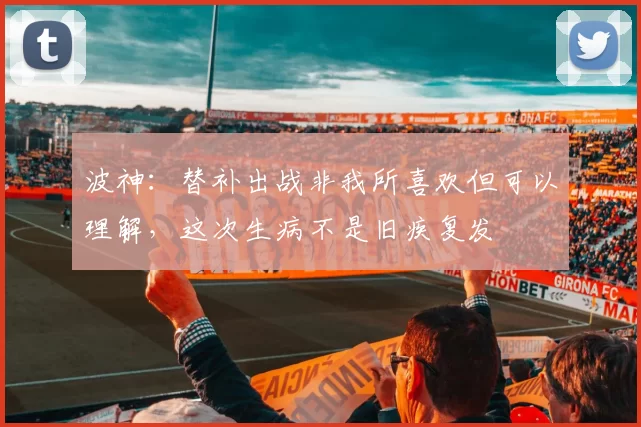 波神：替补出战非我所喜欢但可以理解，这次生病不是旧疾复发
