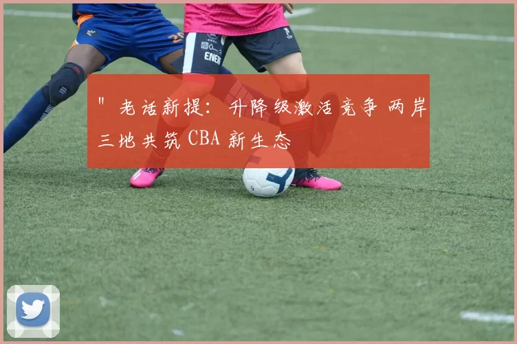 ＂老话新提：升降级激活竞争 两岸三地共筑 CBA 新生态