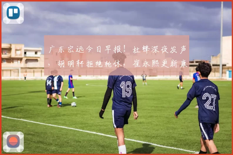 广东宏远今日早报！杜锋深夜发声，胡明轩拒绝轮休，崔永熙更新康复情况