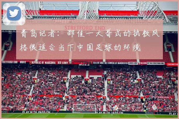 青岛记者：邵佳一大哥式的执教风格很适合当下中国足球的环境