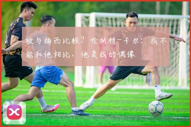被与梅西比较？伦纳特-卡尔：我不能和他相比，他是我的偶像