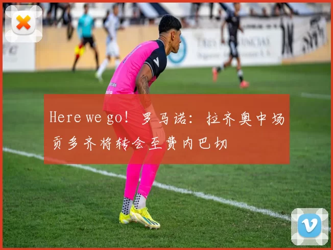 Here we go！罗马诺：拉齐奥中场贡多齐将转会至费内巴切