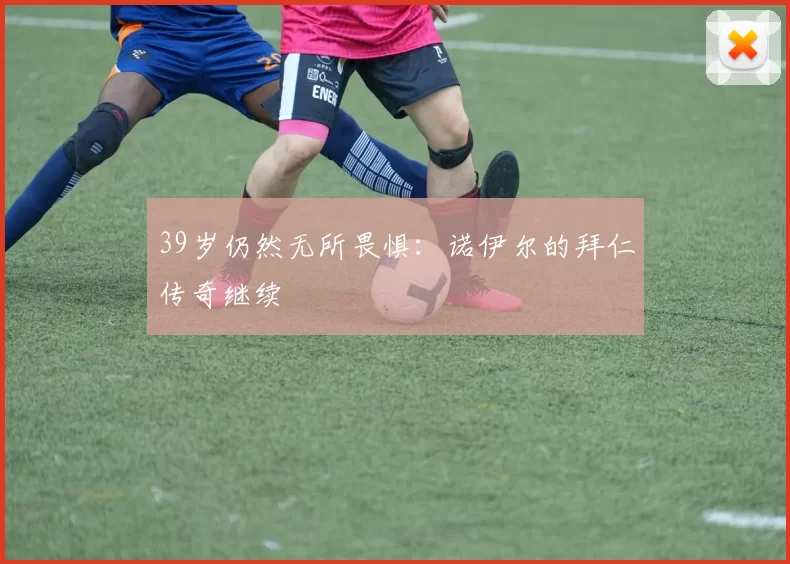 39岁仍然无所畏惧：诺伊尔的拜仁传奇继续