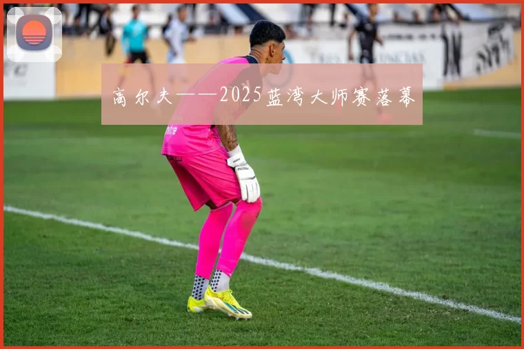 高尔夫——2025蓝湾大师赛落幕