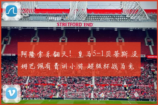 阿隆索乐翻天！皇马5-1贝蒂斯 没姆巴佩有青训小将 超级杯战马竞
