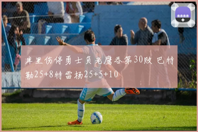 库里伤停勇士负老鹰吞第30败 巴特勒25+8特雷杨25+5+10