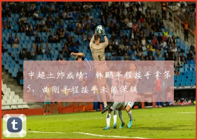 中超土帅成绩：韩鹏半程接手拿第5，曲刚半程接手未能保级