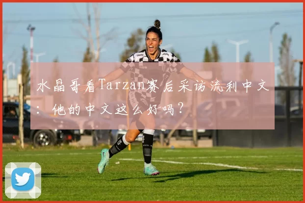 水晶哥看Tarzan赛后采访流利中文：他的中文这么好吗？