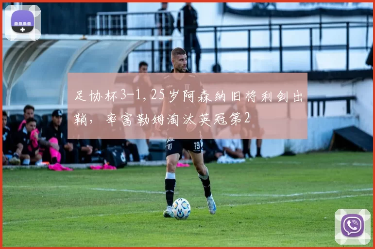 足协杯3-1,25岁阿森纳旧将利剑出鞘，率富勒姆淘汰英冠第2