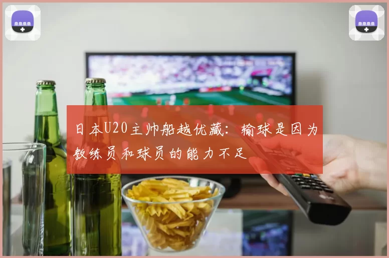 日本U20主帅船越优藏：输球是因为教练员和球员的能力不足