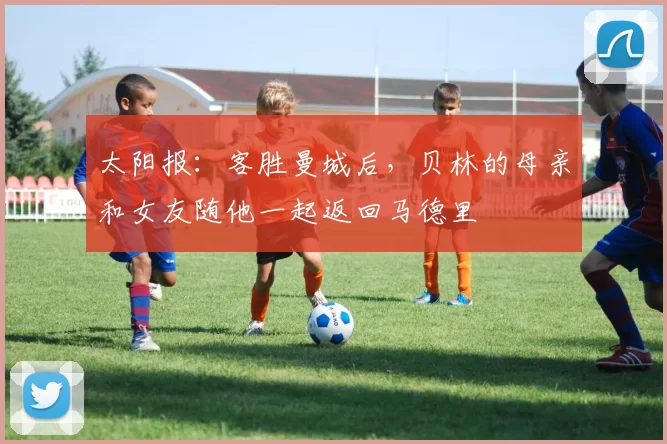 太阳报：客胜曼城后，贝林的母亲和女友随他一起返回马德里