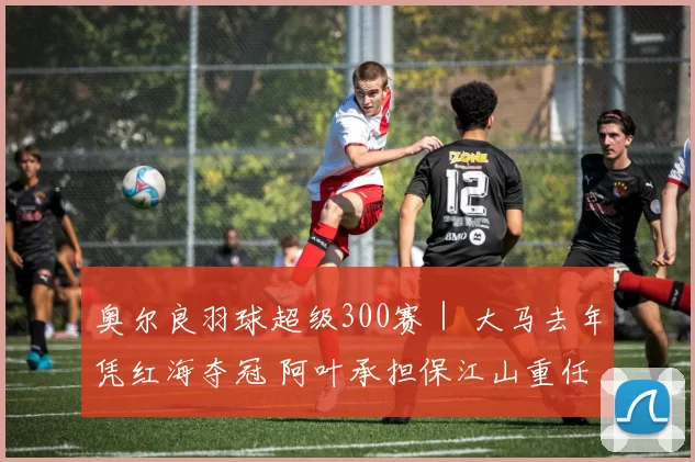 奥尔良羽球超级300赛｜ 大马去年凭红海夺冠 阿叶承担保江山重任