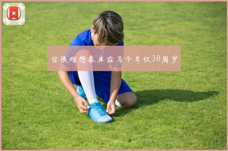 你很难想象库兹马今年仅30周岁