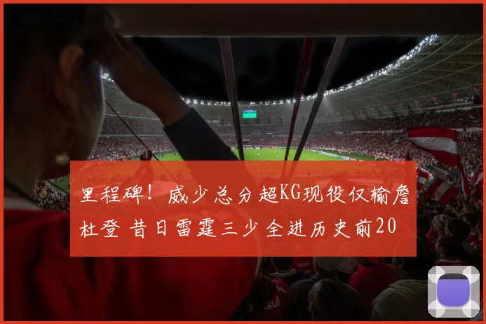 里程碑！威少总分超KG现役仅输詹杜登 昔日雷霆三少全进历史前20
