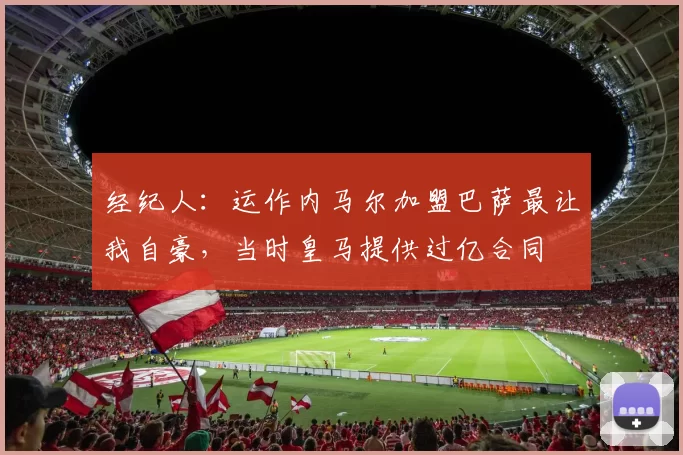 经纪人：运作内马尔加盟巴萨最让我自豪，当时皇马提供过亿合同