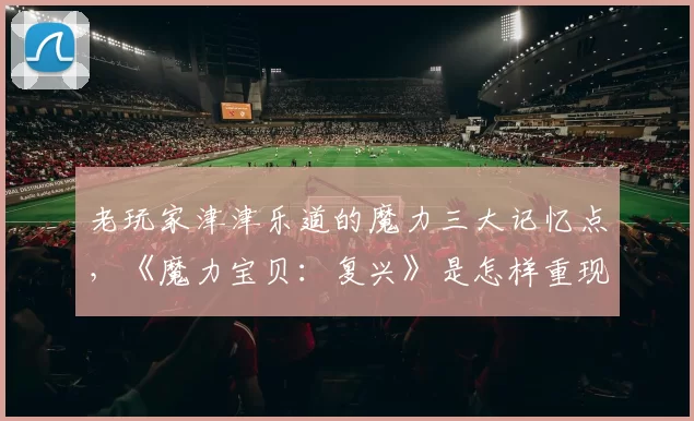 老玩家津津乐道的魔力三大记忆点，《魔力宝贝：复兴》是怎样重现的？