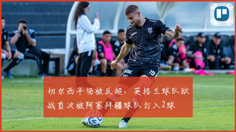 切尔西半场被反超，英格兰球队欧战首次被阿塞拜疆球队打入2球