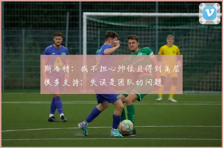 斯洛特：我不担心帅位且得到高层很多支持；失误是团队的问题