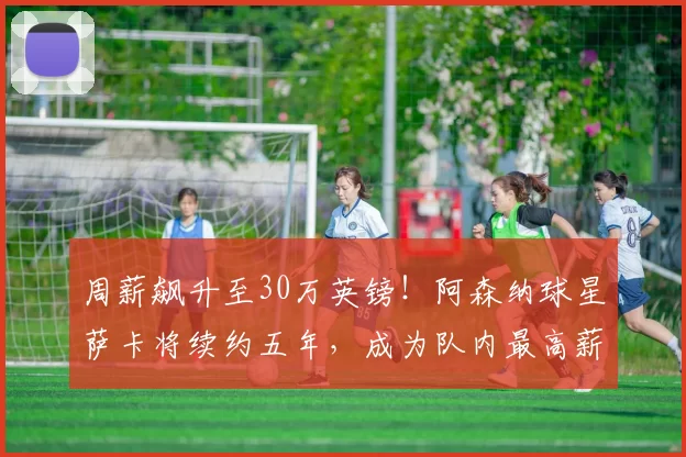 周薪飙升至30万英镑！阿森纳球星萨卡将续约五年，成为队内最高薪球员