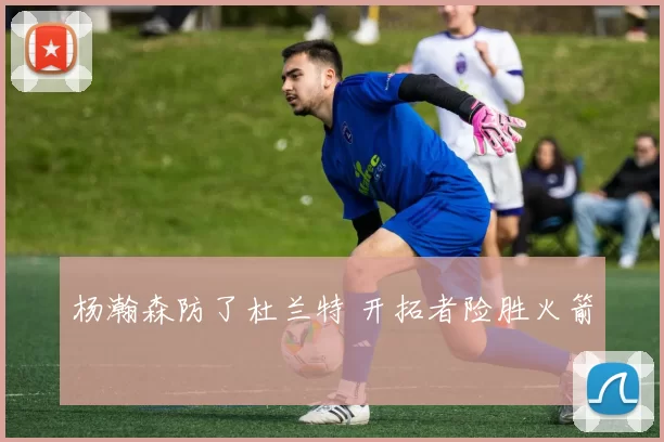 杨瀚森防了杜兰特 开拓者险胜火箭