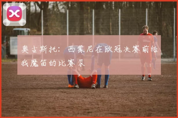 奥古斯托：西蒙尼在欧冠决赛前给我魔笛的比赛录
