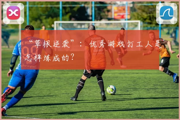 “草根逆袭”：优秀游戏打工人是怎样炼成的？