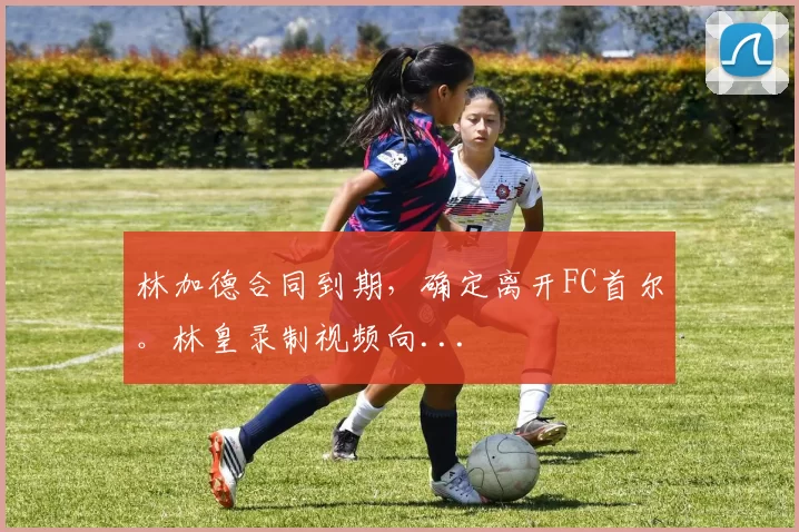 林加德合同到期，确定离开FC首尔。林皇录制视频向...